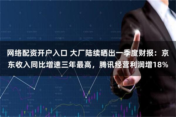 网络配资开户入口 大厂陆续晒出一季度财报：京东收入同比增速三年最高，腾讯经营利润增18%