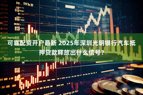 可靠配资开户最新 2025年深圳光明银行汽车抵押贷款释放出什么信号？