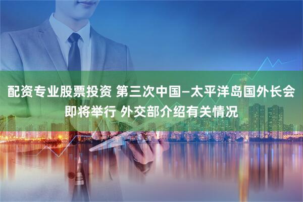配资专业股票投资 第三次中国—太平洋岛国外长会即将举行 外交部介绍有关情况