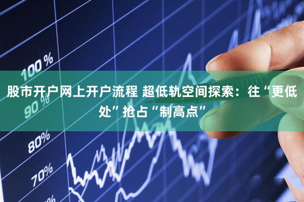 股市开户网上开户流程 超低轨空间探索：往“更低处”抢占“制高点”