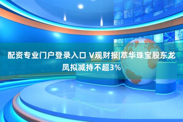 配资专业门户登录入口 V观财报|萃华珠宝股东龙凤拟减持不超3%