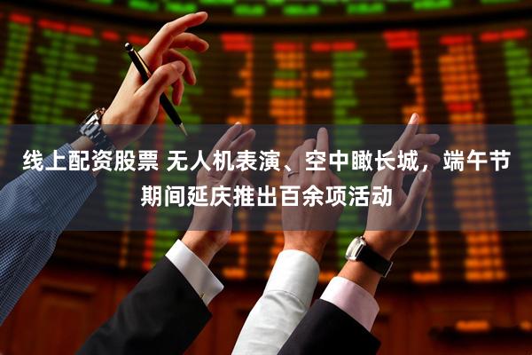 线上配资股票 无人机表演、空中瞰长城，端午节期间延庆推出百余项活动