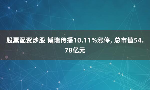 股票配资炒股 博瑞传播10.11%涨停, 总市值54.78亿元