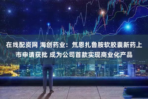 在线配资网 海创药业：氘恩扎鲁胺软胶囊新药上市申请获批 成为公司首款实现商业化产品