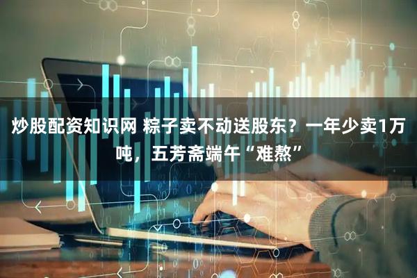 炒股配资知识网 粽子卖不动送股东？一年少卖1万吨，五芳斋端午“难熬”