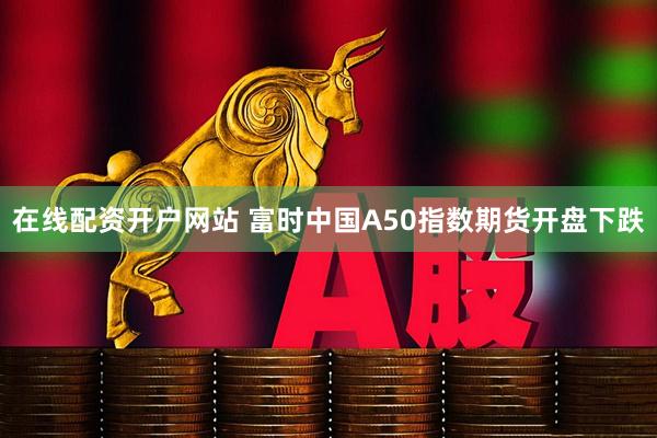 在线配资开户网站 富时中国A50指数期货开盘下跌