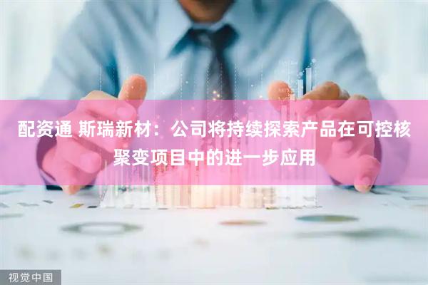配资通 斯瑞新材：公司将持续探索产品在可控核聚变项目中的进一步应用