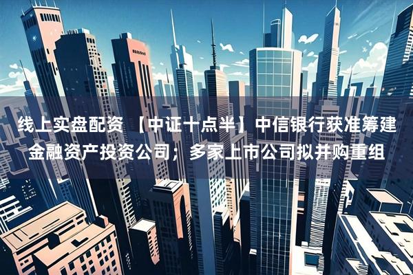 线上实盘配资 【中证十点半】中信银行获准筹建金融资产投资公司；多家上市公司拟并购重组