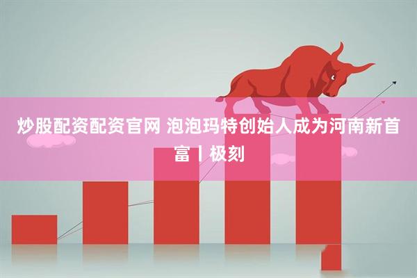 炒股配资配资官网 泡泡玛特创始人成为河南新首富丨极刻