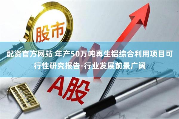 配资官方网站 年产50万吨再生铝综合利用项目可行性研究报告-行业发展前景广阔