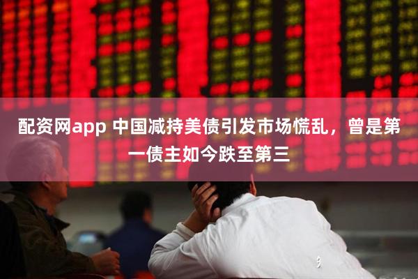 配资网app 中国减持美债引发市场慌乱，曾是第一债主如今跌至第三