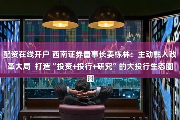 配资在线开户 西南证券董事长姜栋林：主动融入改革大局  打造“投资+投行+研究”的大投行生态圈