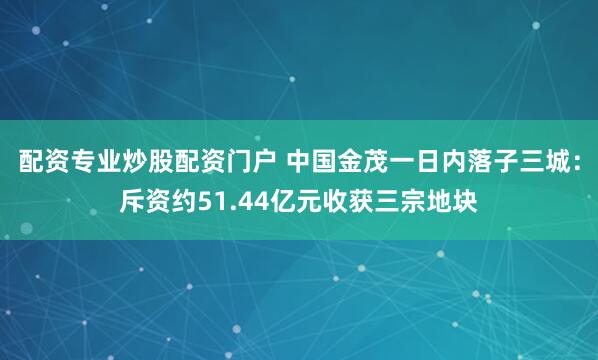 配资专业炒股配资门户 中国金茂一日内落子三城：斥资约51.44亿元收获三宗地块