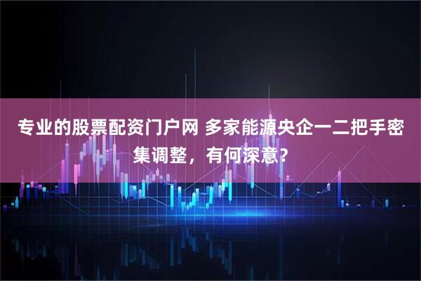 专业的股票配资门户网 多家能源央企一二把手密集调整，有何深意？