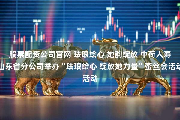 股票配资公司官网 珐琅绘心 她韵绽放 中荷人寿山东省分公司举办“珐琅绘心 绽放她力量”蜜丝会活动