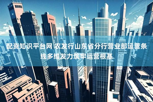 配资知识平台网 农发行山东省分行营业部运营条线多维发力筑牢运营根基