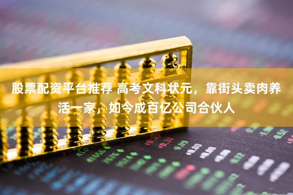 股票配资平台推荐 高考文科状元，靠街头卖肉养活一家，如今成百亿公司合伙人