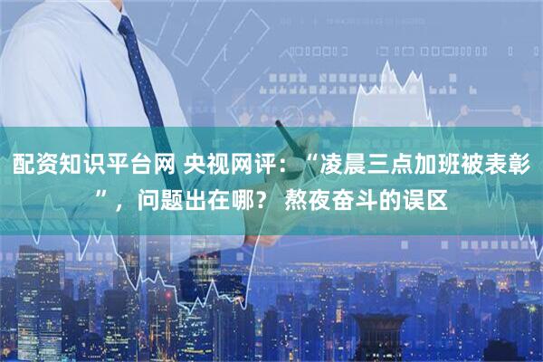 配资知识平台网 央视网评：“凌晨三点加班被表彰”，问题出在哪？ 熬夜奋斗的误区