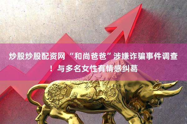 炒股炒股配资网 “和尚爸爸”涉嫌诈骗事件调查！与多名女性有情感纠葛