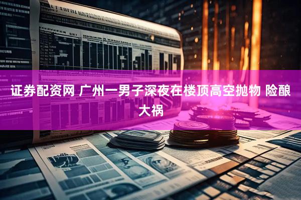 证券配资网 广州一男子深夜在楼顶高空抛物 险酿大祸