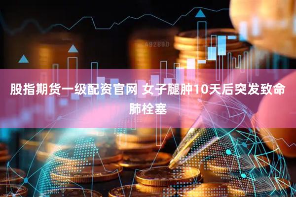 股指期货一级配资官网 女子腿肿10天后突发致命肺栓塞