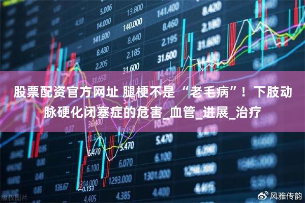 股票配资官方网址 腿梗不是 “老毛病”！下肢动脉硬化闭塞症的危害_血管_进展_治疗