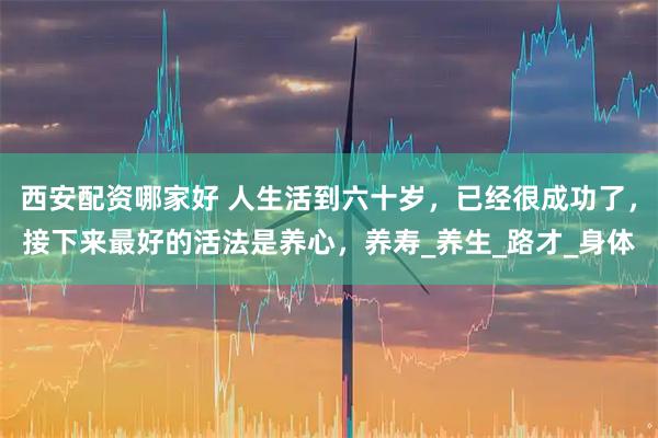 西安配资哪家好 人生活到六十岁，已经很成功了，接下来最好的活法是养心，养寿_养生_路才_身体