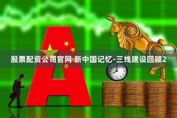 股票配资公司官网 新中国记忆-三线建设回顾2
