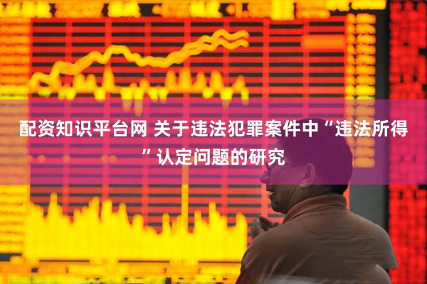 配资知识平台网 关于违法犯罪案件中“违法所得”认定问题的研究