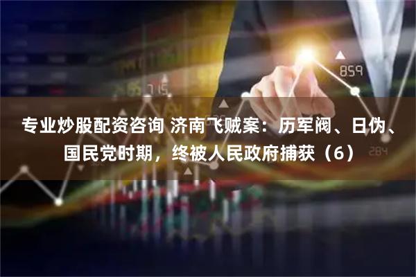 专业炒股配资咨询 济南飞贼案：历军阀、日伪、国民党时期，终被人民政府捕获（6）