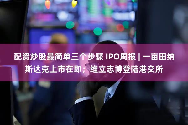 配资炒股最简单三个步骤 IPO周报 | 一亩田纳斯达克上市在即；维立志博登陆港交所
