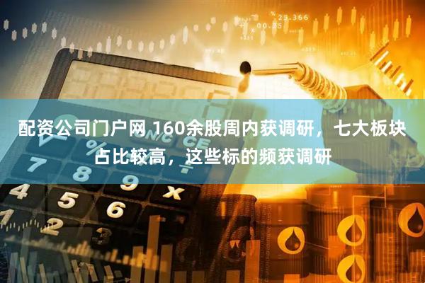 配资公司门户网 160余股周内获调研，七大板块占比较高，这些标的频获调研