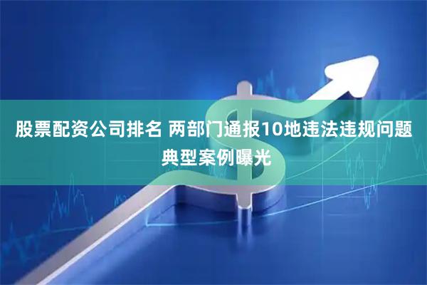 股票配资公司排名 两部门通报10地违法违规问题 典型案例曝光