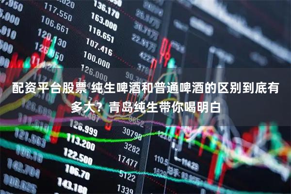 配资平台股票 纯生啤酒和普通啤酒的区别到底有多大？青岛纯生带你喝明白