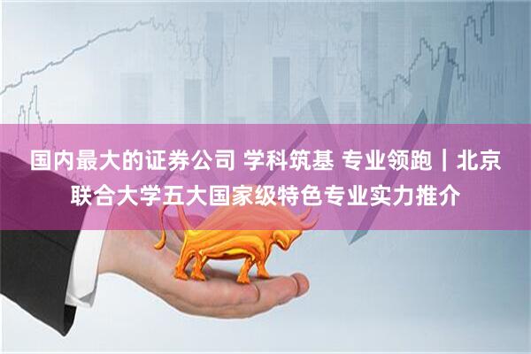 国内最大的证券公司 学科筑基 专业领跑|北京联合大学五大国家级特色专业实力推介