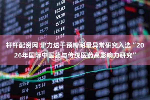 杆杆配资网 津力达干预糖耐量异常研究入选“2026年国际中医药与传统医药高影响力研究”