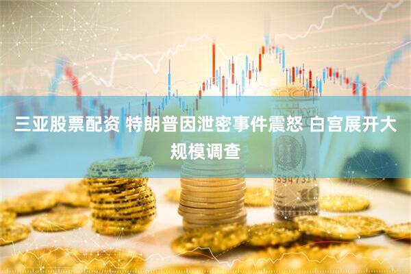 三亚股票配资 特朗普因泄密事件震怒 白宫展开大规模调查