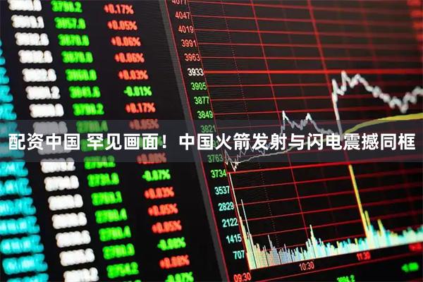 配资中国 罕见画面！中国火箭发射与闪电震撼同框