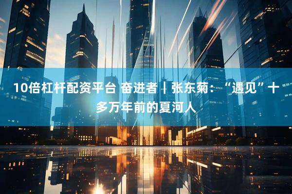 10倍杠杆配资平台 奋进者｜张东菊：“遇见”十多万年前的夏河人
